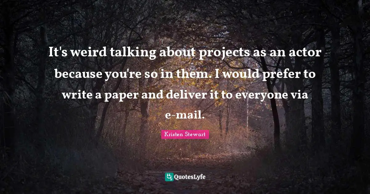 It's weird talking about projects as an actor because you're so in them. I would prefer to write a paper and deliver it to everyone via e-mail.