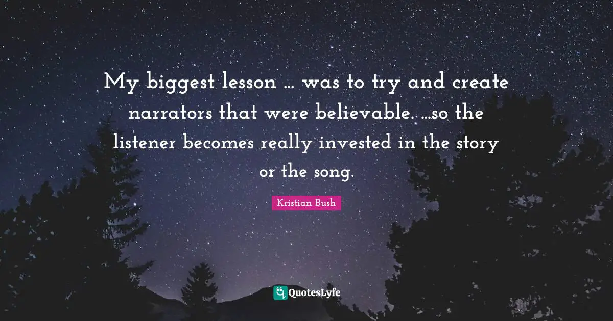 My biggest lesson ... was to try and create narrators that were believable. ...so the listener becomes really invested in the story or the song.