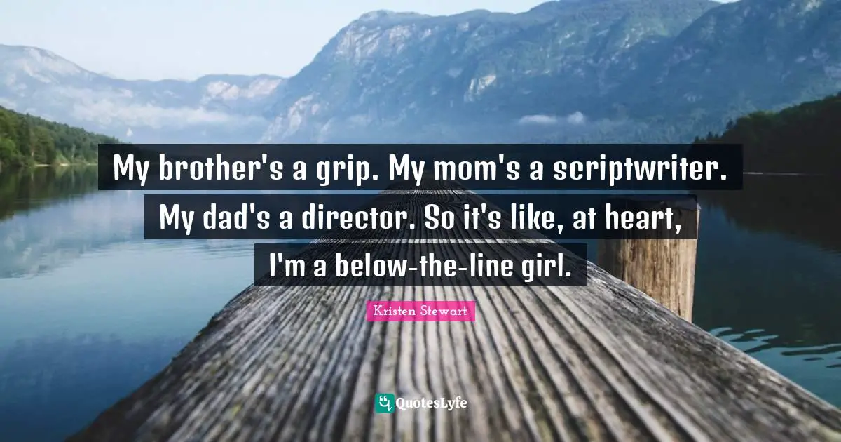 My brother's a grip. My mom's a scriptwriter. My dad's a director. So it's like, at heart, I'm a below-the-line girl.