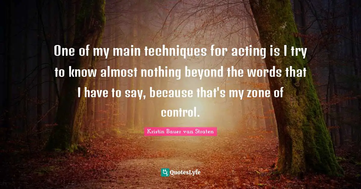 One of my main techniques for acting is I try to know almost nothing beyond the words that I have to say, because that's my zone of control.