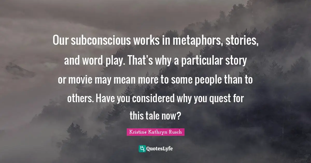 Our subconscious works in metaphors, stories, and word play. That's why a particular story or movie may mean more to some people than to others. Have you considered why you quest for this tale now?
