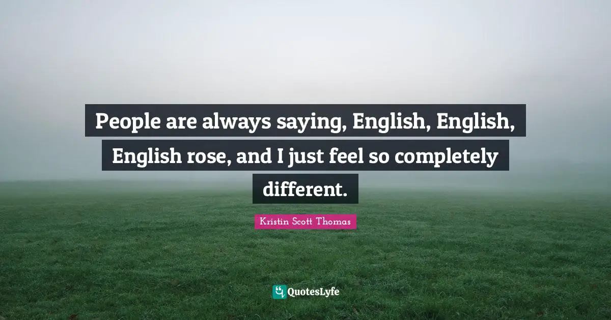 People are always saying, English, English, English rose, and I just feel so completely different.