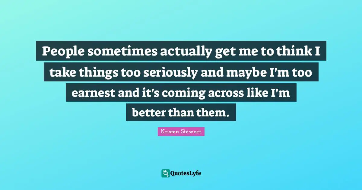People sometimes actually get me to think I take things too seriously and maybe I'm too earnest and it's coming across like I'm better than them.