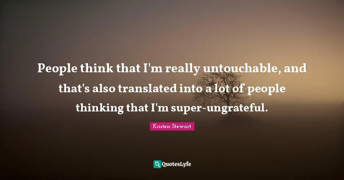 People think that I'm really untouchable, and that's also translated into a lot of people thinking that I'm super-ungrateful.