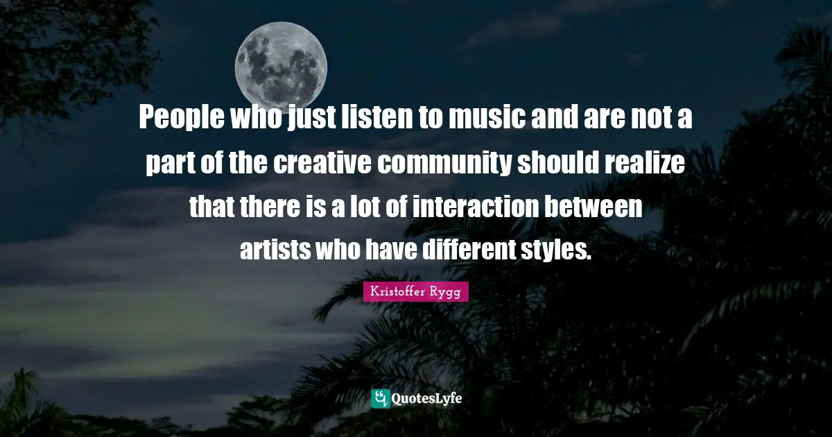 People who just listen to music and are not a part of the creative community should realize that there is a lot of interaction between artists who have different styles.