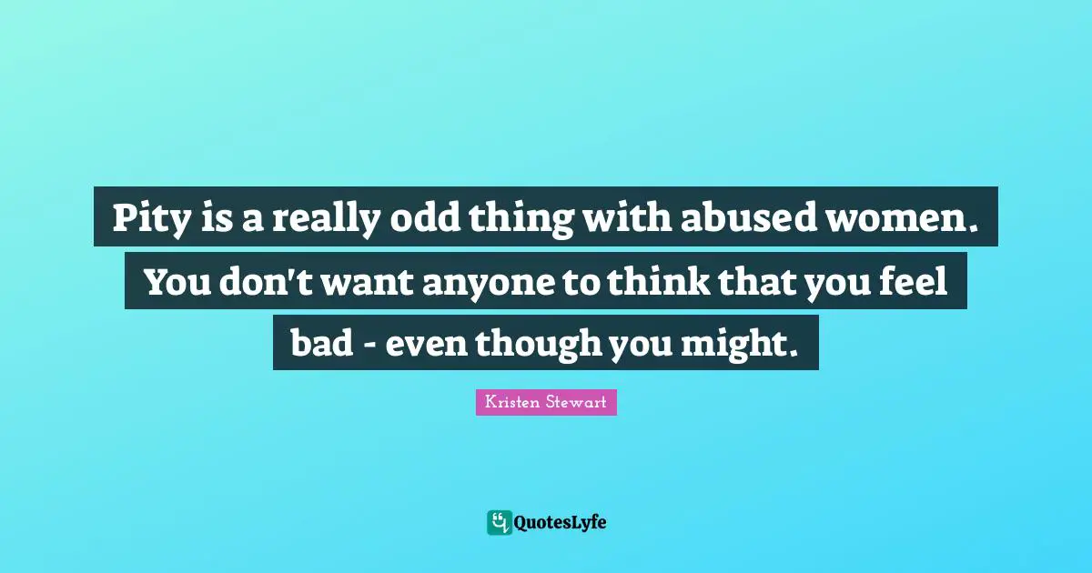 Pity is a really odd thing with abused women. You don't want anyone to think that you feel bad - even though you might.