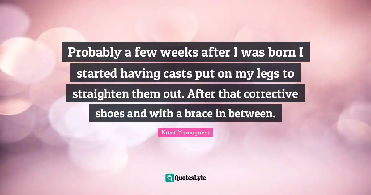 Kristi Yamaguchi Quotes: "Probably a few weeks after I was born I started having casts put on my legs to straighten them out. After that corrective shoes and with a brace in between."