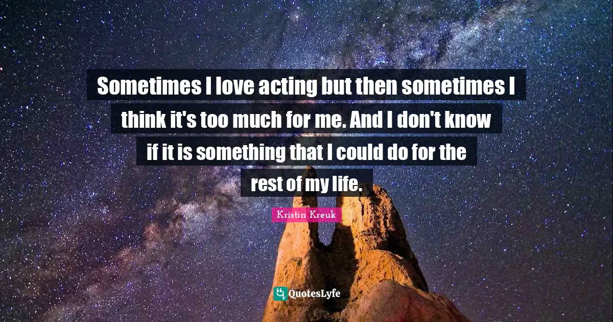 Sometimes I love acting but then sometimes I think it's too much for me. And I don't know if it is something that I could do for the rest of my life.