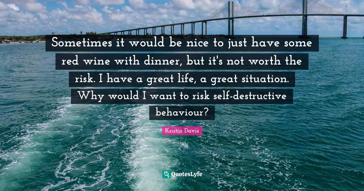 Sometimes it would be nice to just have some red wine with dinner, but it's not worth the risk. I have a great life, a great situation. Why would I want to risk self-destructive behaviour?