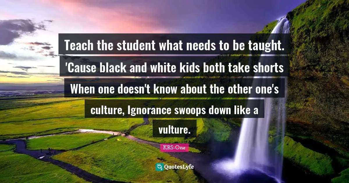 Taught Quotes: "Teach the student what needs to be taught. 'Cause black and white kids both take shorts When one doesn't know about the other one's culture, Ignorance swoops down like a vulture."