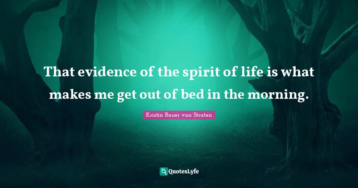 That evidence of the spirit of life is what makes me get out of bed in the morning.