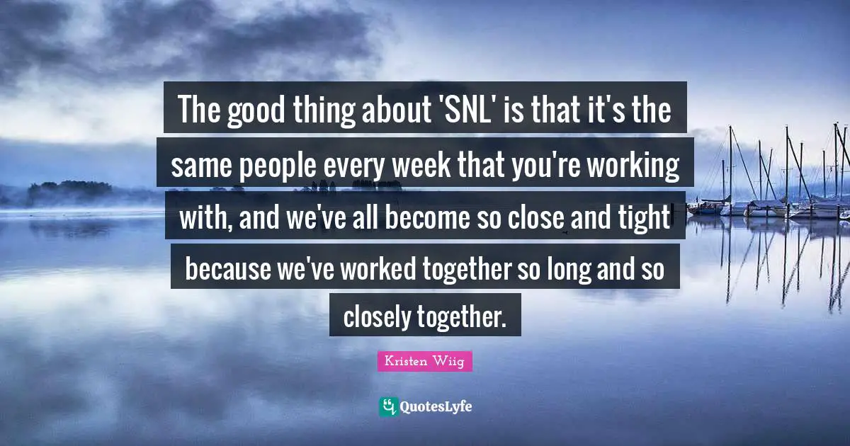 Kristen Wiig Quotes: "The good thing about 'SNL' is that it's the same people every week that you're working with, and we've all become so close and tight because we've worked together so long and so closely together."