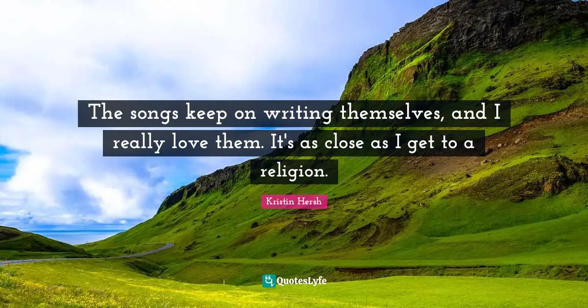 The songs keep on writing themselves, and I really love them. It's as close as I get to a religion.