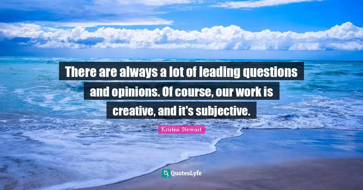 There are always a lot of leading questions and opinions. Of course, our work is creative, and it's subjective.