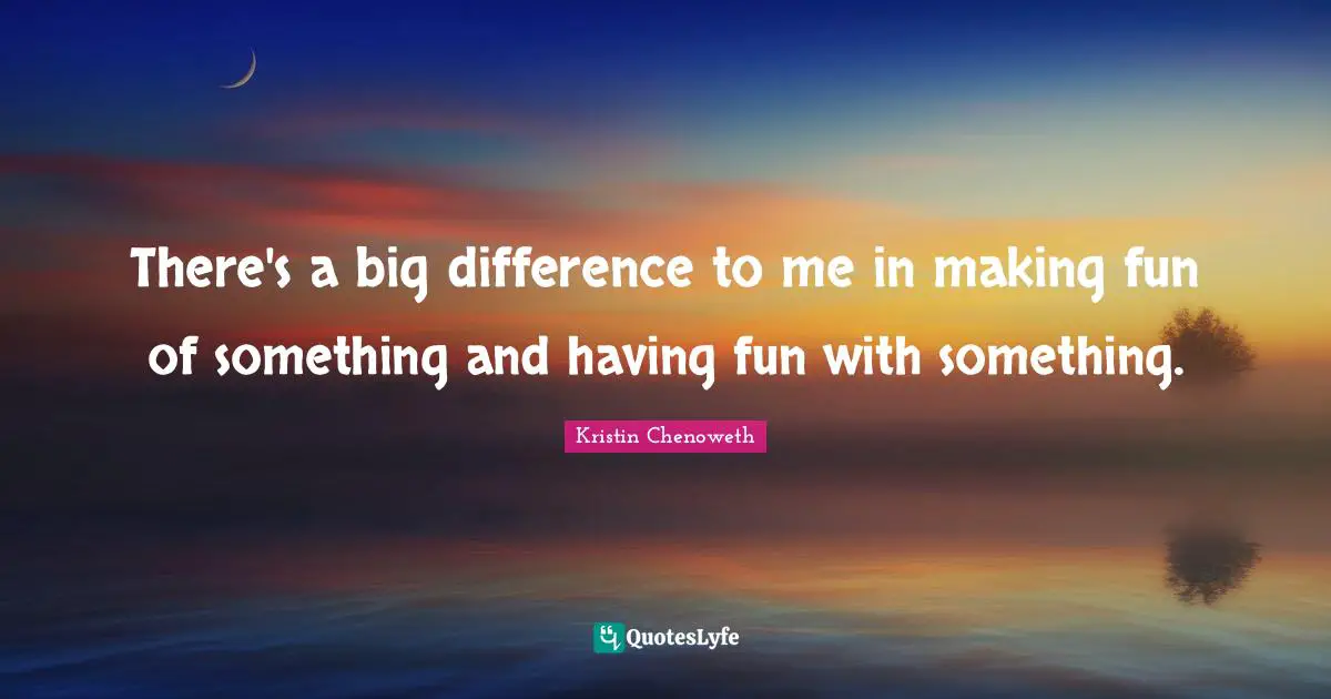 There's a big difference to me in making fun of something and having fun with something.