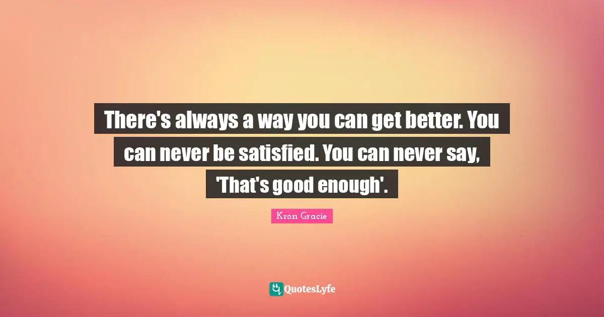 There's always a way you can get better. You can never be satisfied. You can never say, 'That's good enough'.