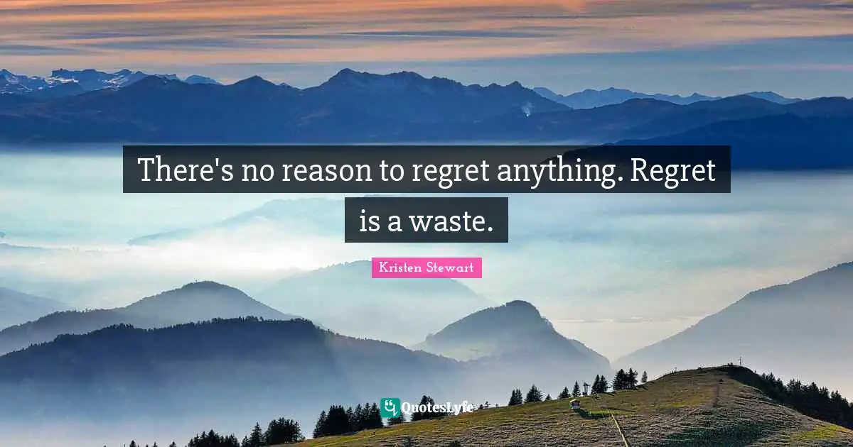 There's no reason to regret anything. Regret is a waste.