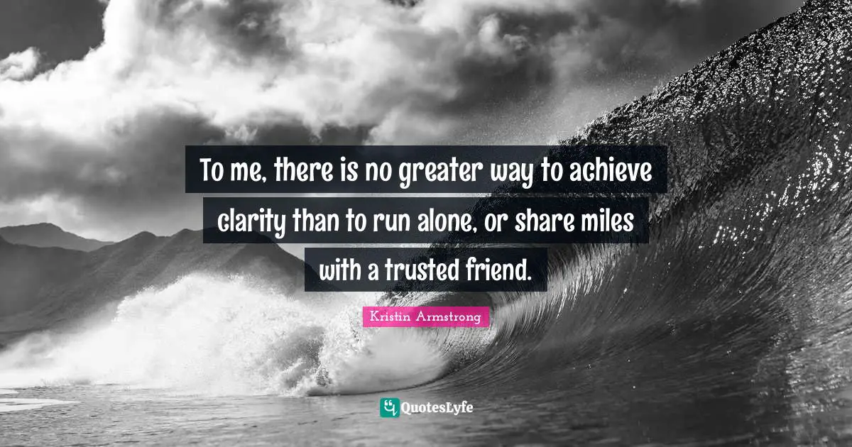 To me, there is no greater way to achieve clarity than to run alone, or share miles with a trusted friend.
