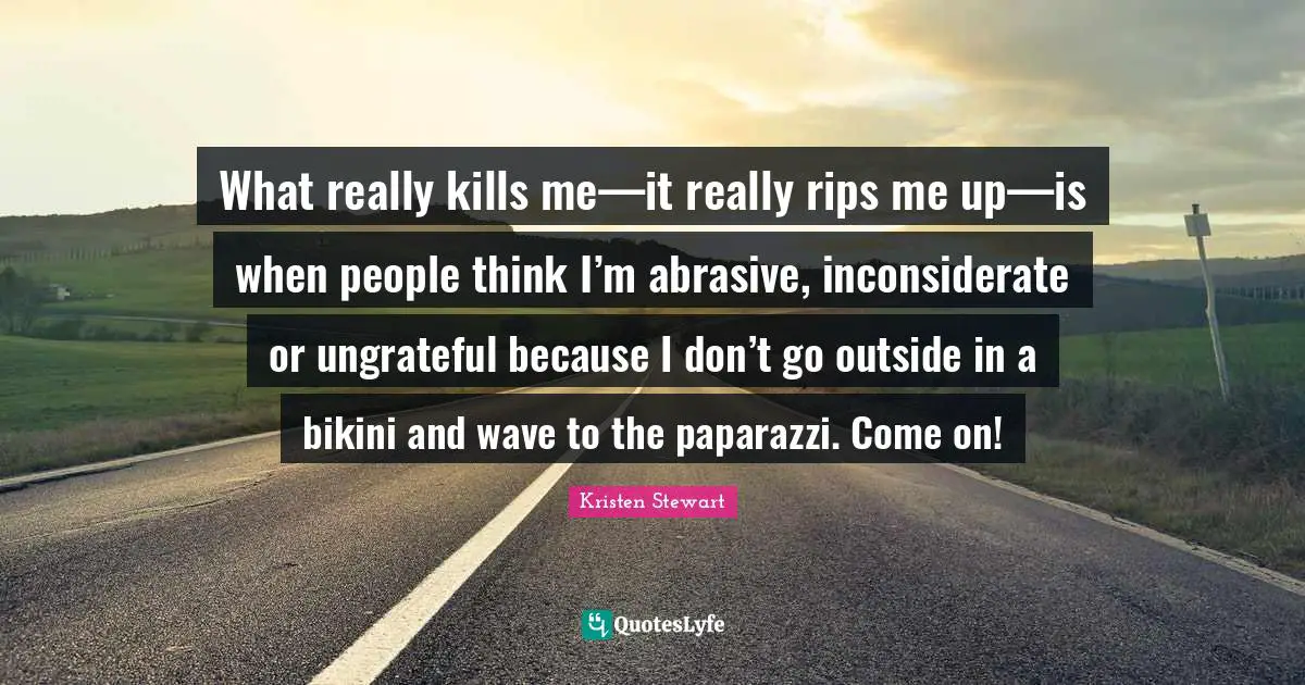 What really kills me—it really rips me up—is when people think I’m abrasive, inconsiderate or ungrateful because I don’t go outside in a bikini and wave to the paparazzi. Come on!