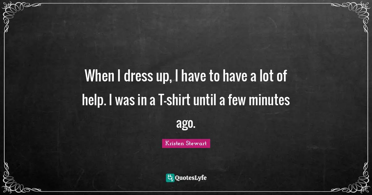 When I dress up, I have to have a lot of help. I was in a T-shirt until a few minutes ago.