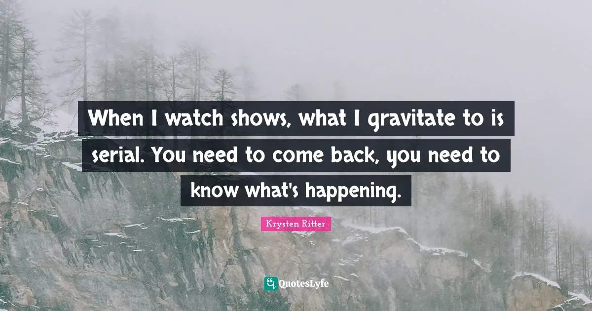 When I watch shows, what I gravitate to is serial. You need to come back, you need to know what's happening.