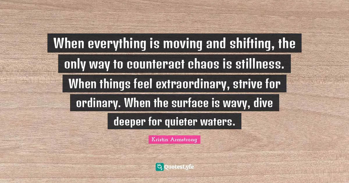 Shifting Quotes: "When everything is moving and shifting, the only way to counteract chaos is stillness. When things feel extraordinary, strive for ordinary. When the surface is wavy, dive deeper for quieter waters."