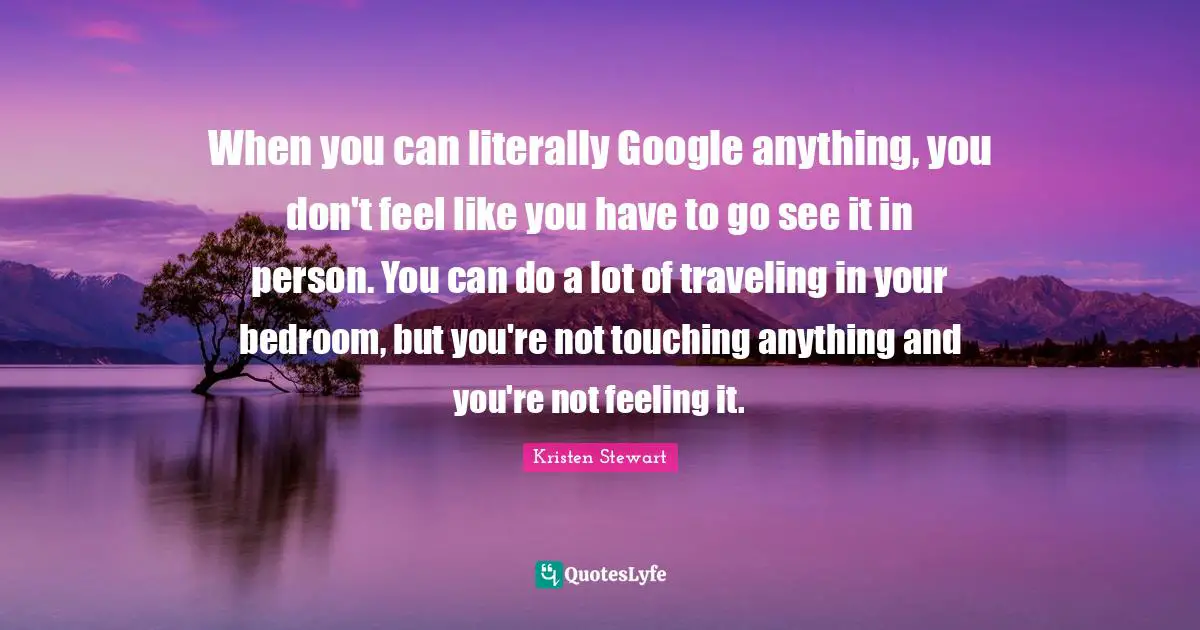 Google Quotes: "When you can literally Google anything, you don't feel like you have to go see it in person. You can do a lot of traveling in your bedroom, but you're not touching anything and you're not feeling it."