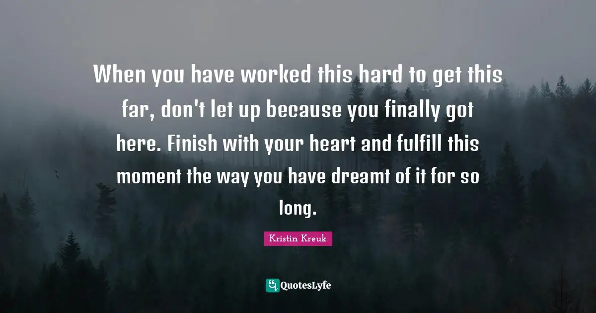 When you have worked this hard to get this far, don't let up because you finally got here. Finish with your heart and fulfill this moment the way you have dreamt of it for so long.