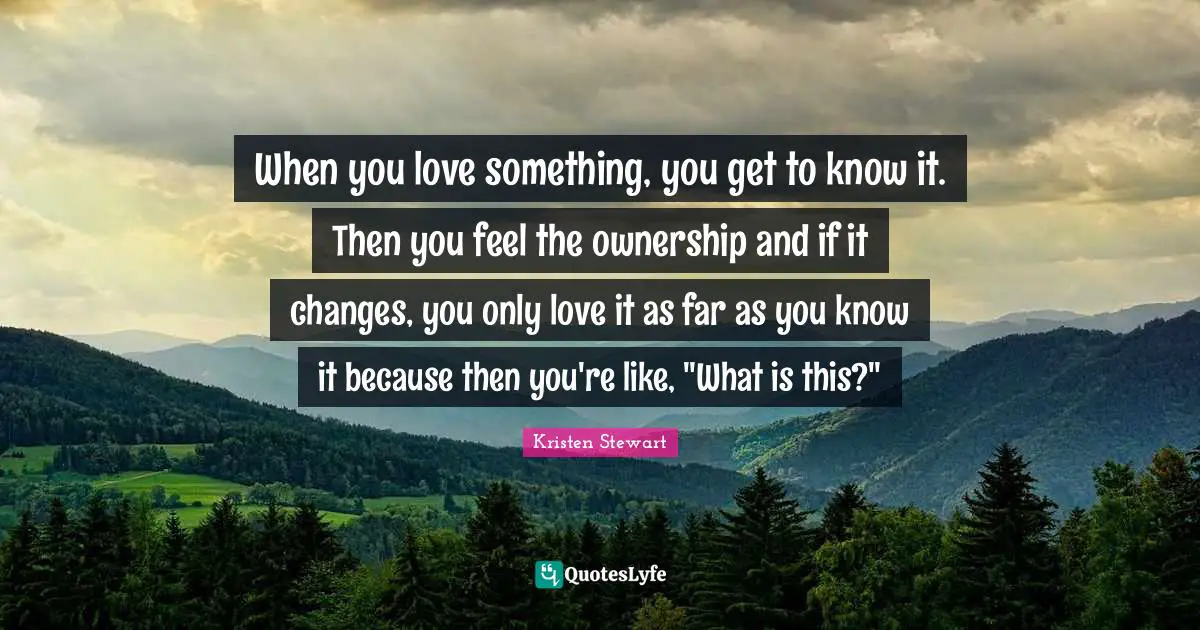 When you love something, you get to know it. Then you feel the ownership and if it changes, you only love it as far as you know it because then you're like, "What is this?"