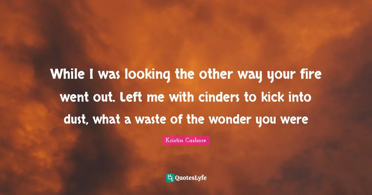 While I was looking the other way your fire went out. Left me with cinders to kick into dust, what a waste of the wonder you were