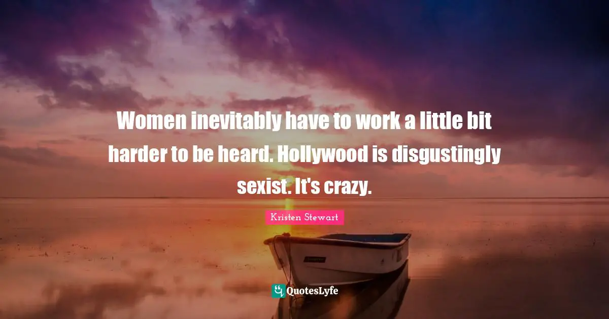 Women inevitably have to work a little bit harder to be heard. Hollywood is disgustingly sexist. It's crazy.