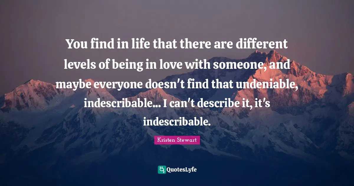 You find in life that there are different levels of being in love with someone, and maybe everyone doesn't find that undeniable, indescribable... I can't describe it, it's indescribable.