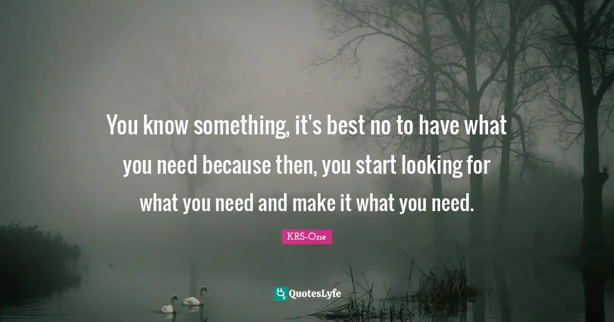 You know something, it's best no to have what you need because then, you start looking for what you need and make it what you need.