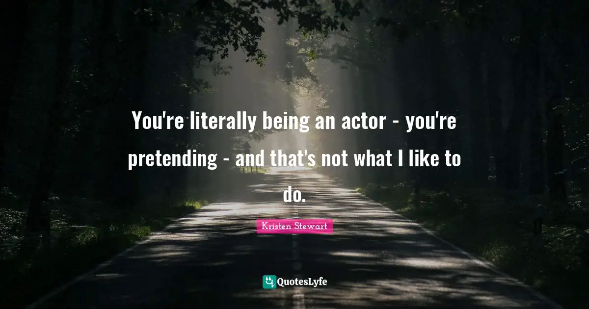 You're literally being an actor - you're pretending - and that's not what I like to do.