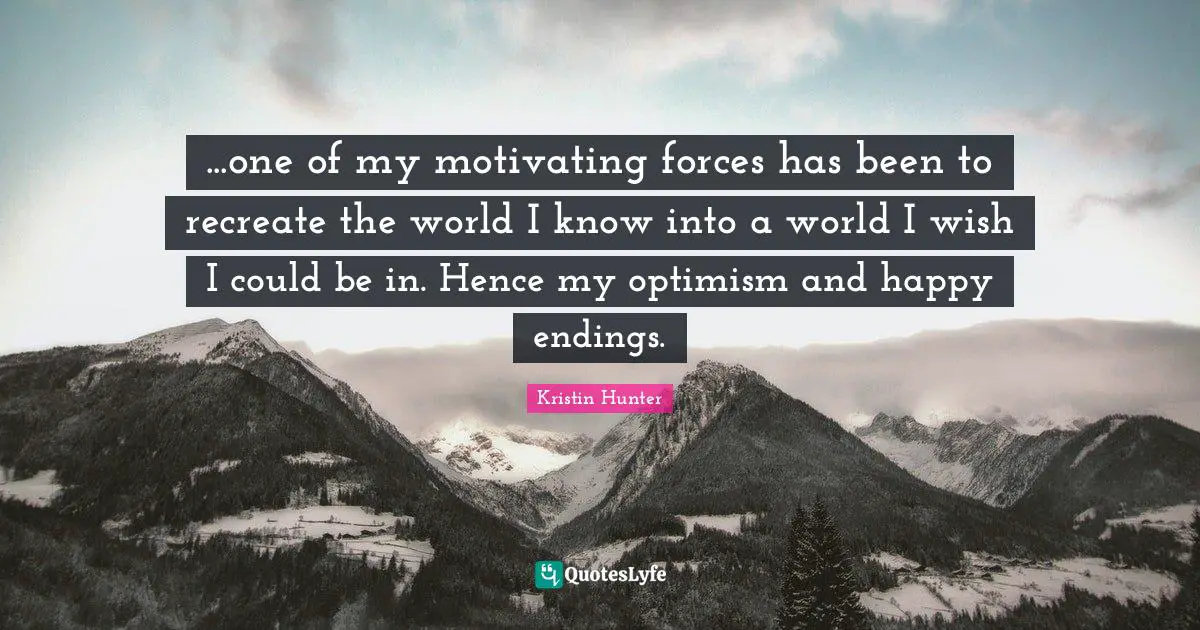 ...one of my motivating forces has been to recreate the world I know into a world I wish I could be in. Hence my optimism and happy endings.