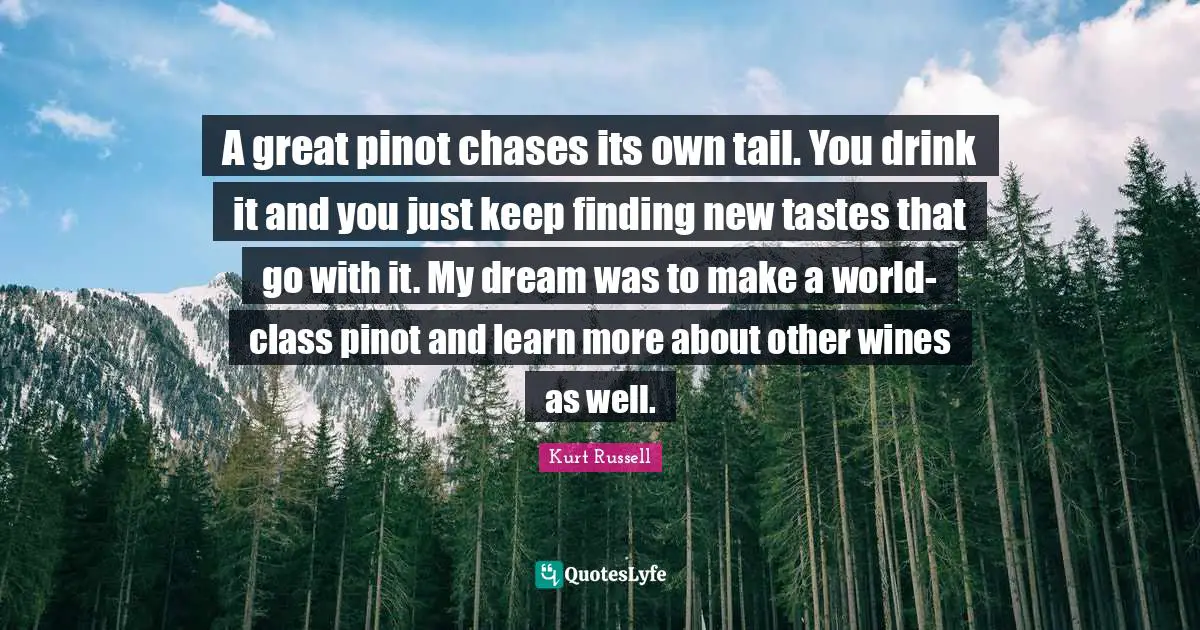 A great pinot chases its own tail. You drink it and you just keep finding new tastes that go with it. My dream was to make a world-class pinot and learn more about other wines as well.