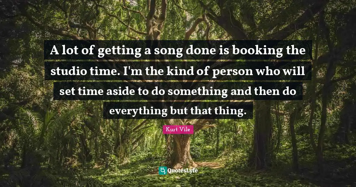 A lot of getting a song done is booking the studio time. I'm the kind of person who will set time aside to do something and then do everything but that thing.