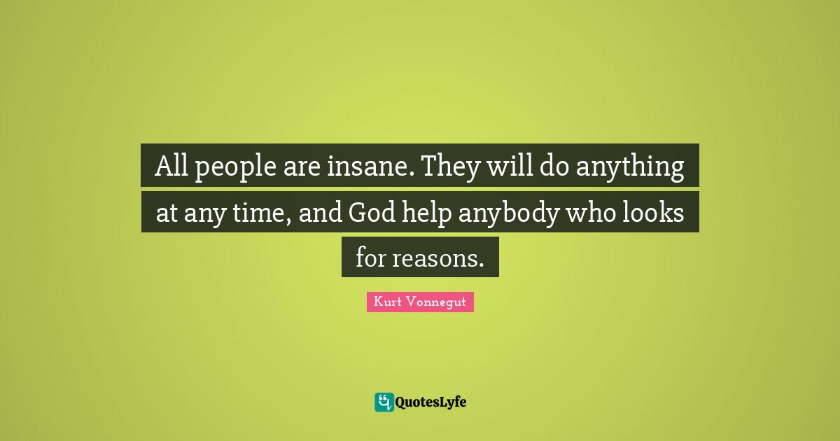 All people are insane. They will do anything at any time, and God help anybody who looks for reasons.