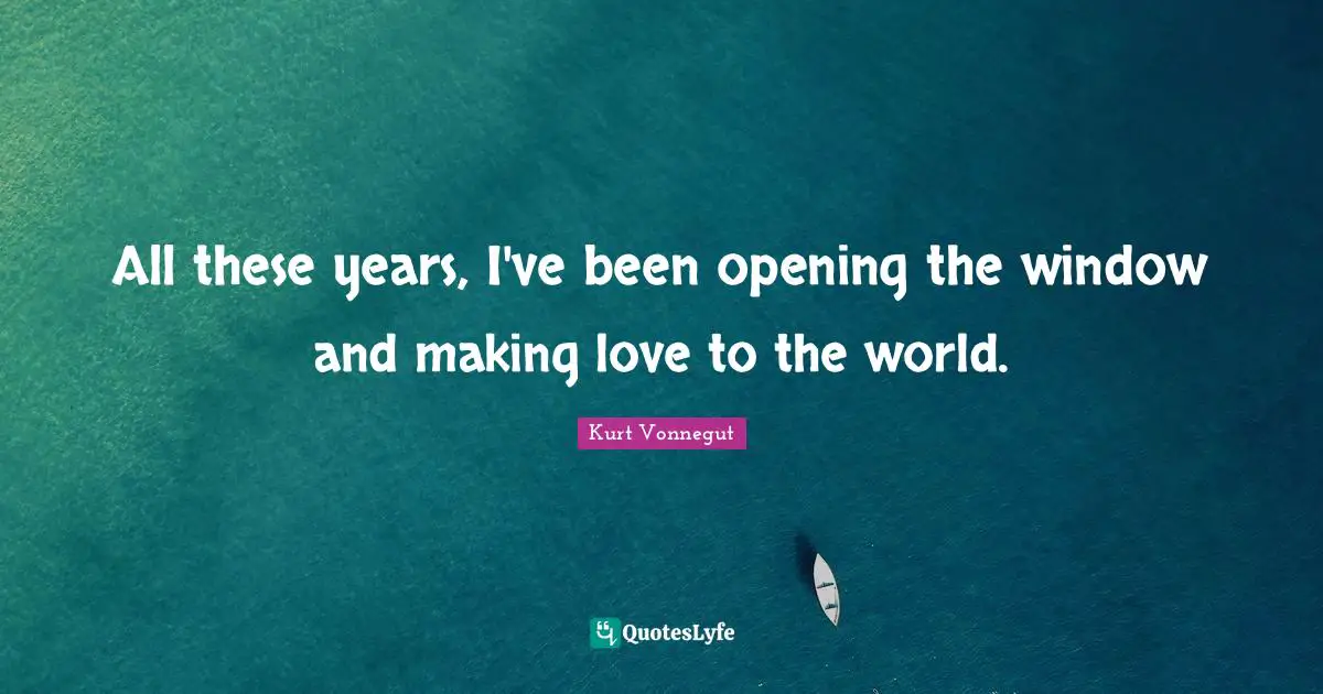 All these years, I've been opening the window and making love to the world.