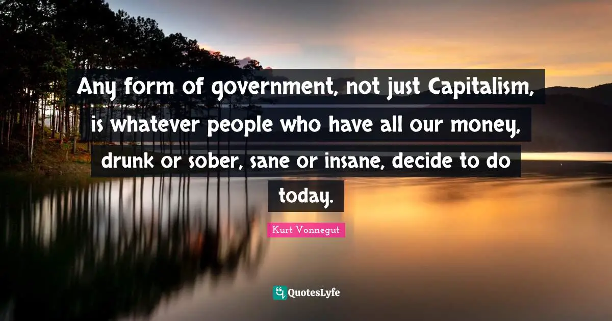 Any form of government, not just Capitalism, is whatever people who have all our money, drunk or sober, sane or insane, decide to do today.