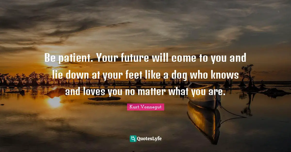 Be patient. Your future will come to you and lie down at your feet like a dog who knows and loves you no matter what you are.