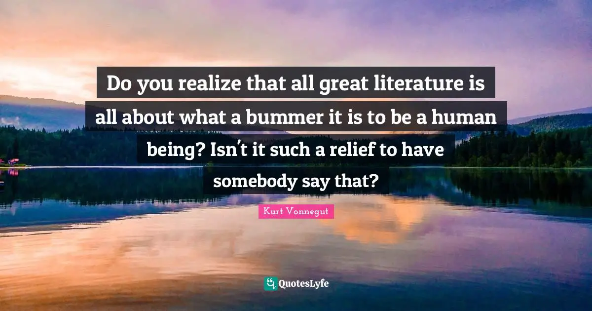 Do you realize that all great literature is all about what a bummer it is to be a human being? Isn't it such a relief to have somebody say that?