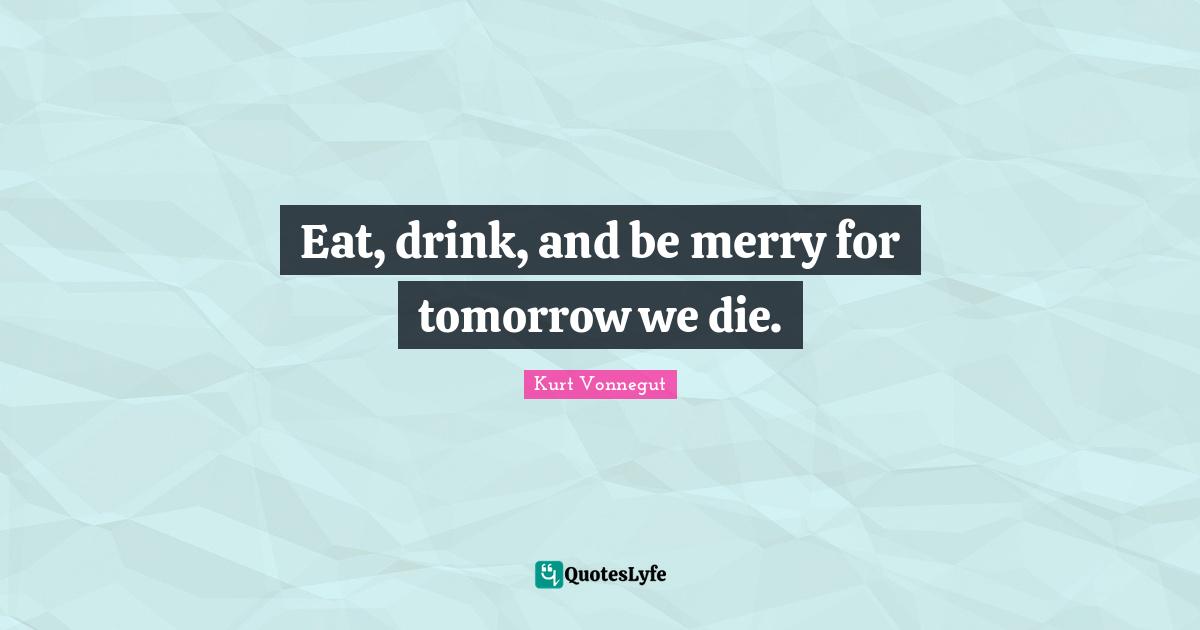 Eat, drink, and be merry for tomorrow we die.