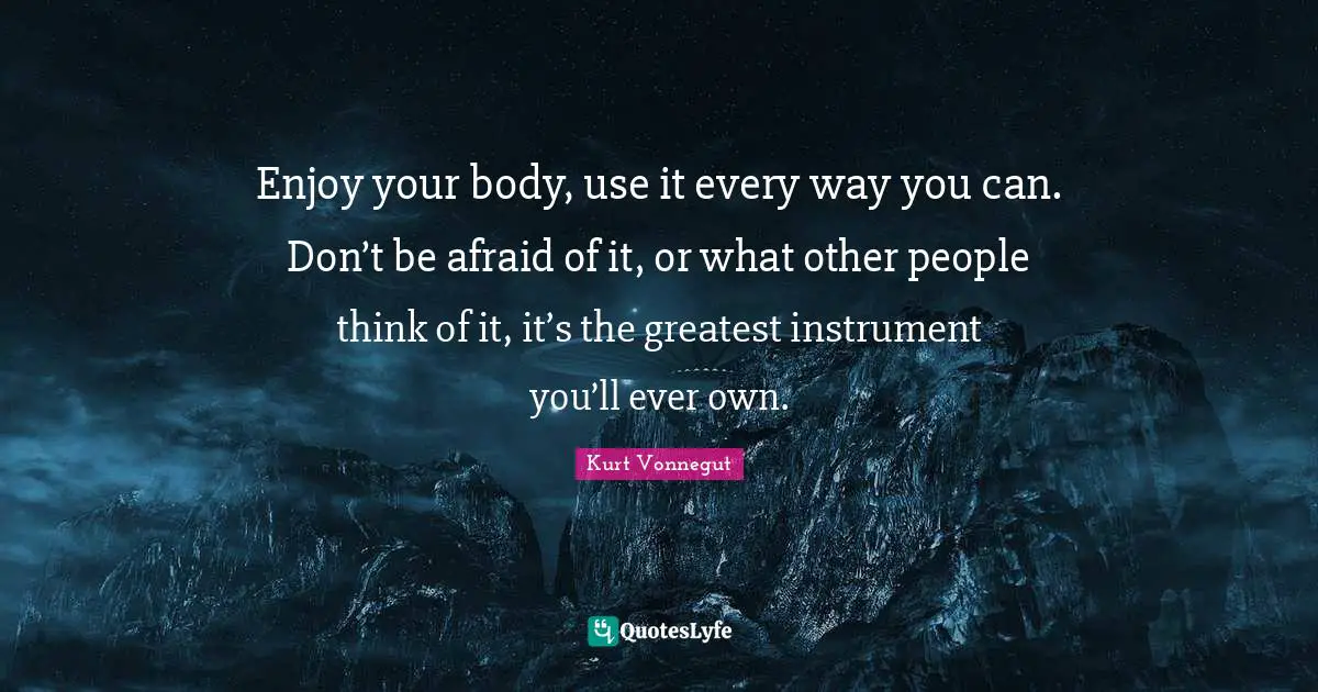 Enjoy your body, use it every way you can. Don’t be afraid of it, or what other people think of it, it’s the greatest instrument you’ll ever own.