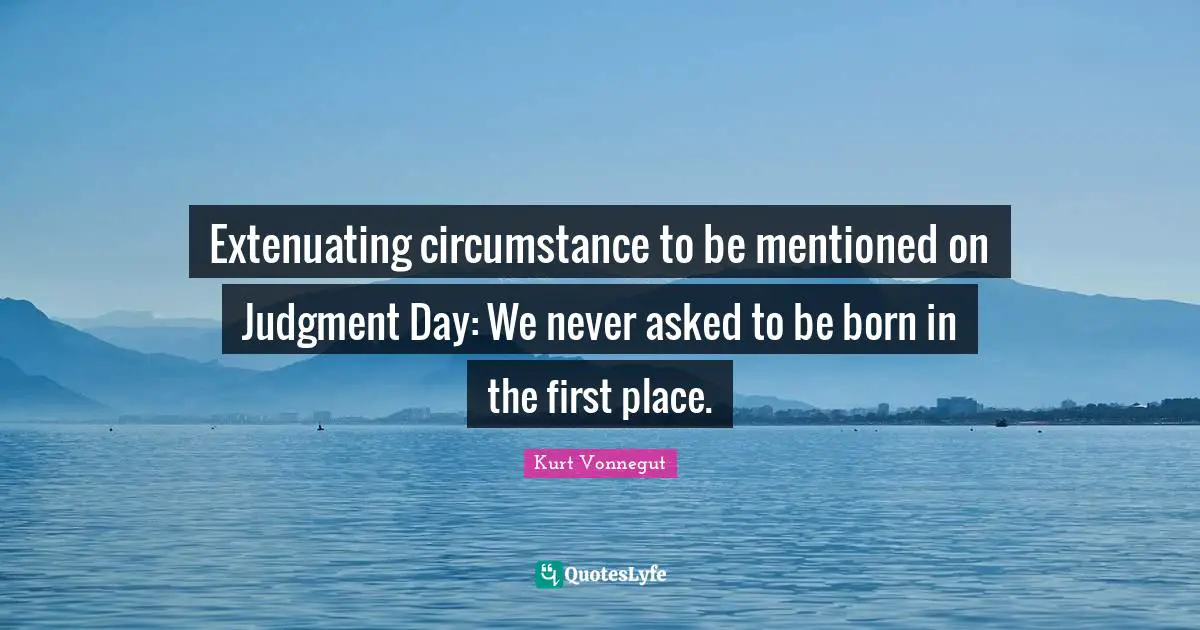 Extenuating circumstance to be mentioned on Judgment Day: We never asked to be born in the first place.