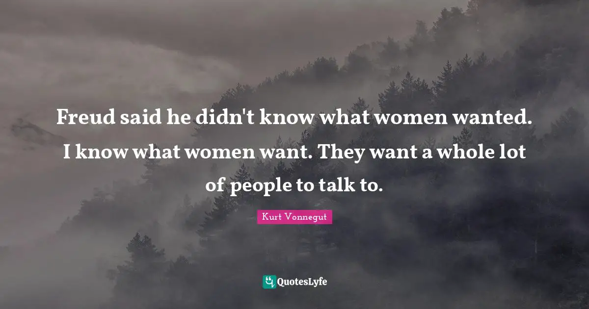 Freud said he didn't know what women wanted. I know what women want. They want a whole lot of people to talk to.