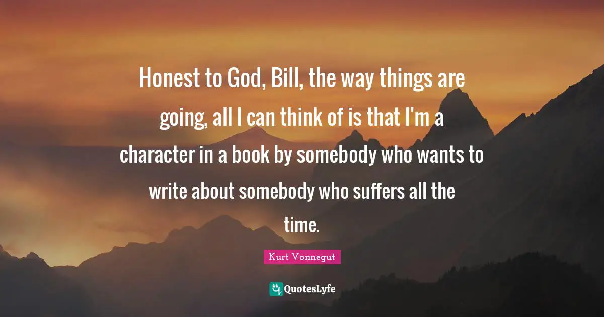 Honest to God, Bill, the way things are going, all I can think of is that I'm a character in a book by somebody who wants to write about somebody who suffers all the time.