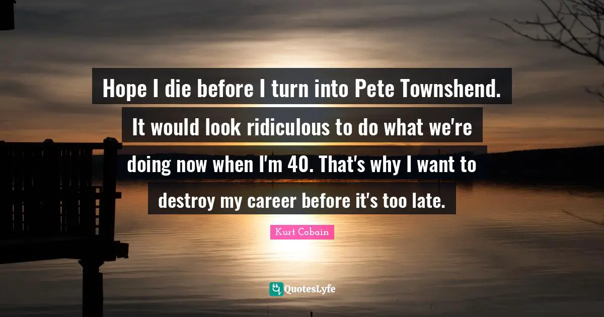 Hope I die before I turn into Pete Townshend. It would look ridiculous to do what we're doing now when I'm 40. That's why I want to destroy my career before it's too late.