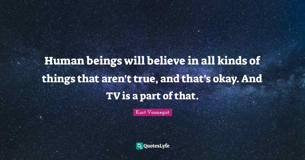 Human beings will believe in all kinds of things that aren't true, and that's okay. And TV is a part of that.
