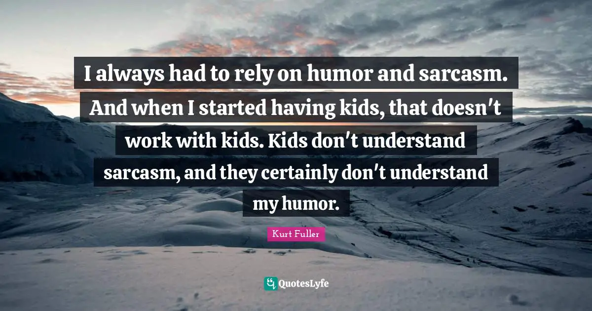 I always had to rely on humor and sarcasm. And when I started having kids, that doesn't work with kids. Kids don't understand sarcasm, and they certainly don't understand my humor.